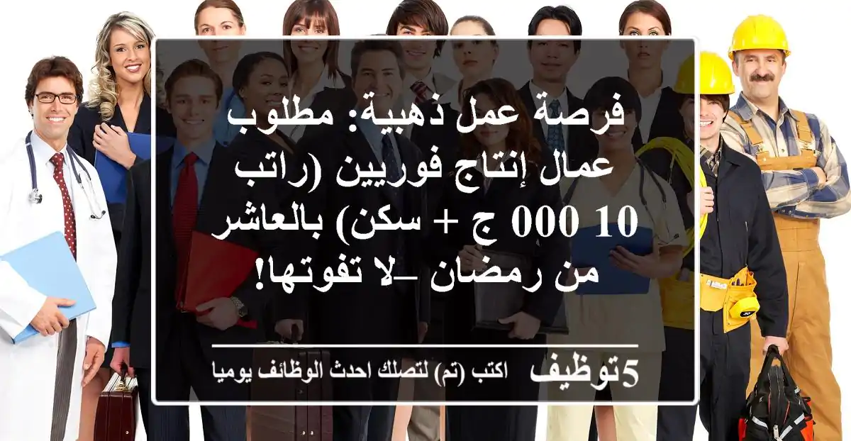 فرصة عمل ذهبية: مطلوب عمال إنتاج فوريين (راتب 10,000 ج + سكن) بالعاشر من رمضان – لا تفوتها!