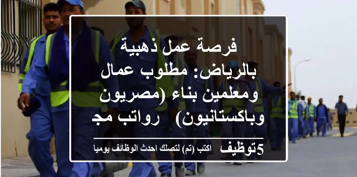 فرصة عمل ذهبية بالرياض: مطلوب عمال ومعلمين بناء (مصريون وباكستانيون) - رواتب مجزية وسكن!
