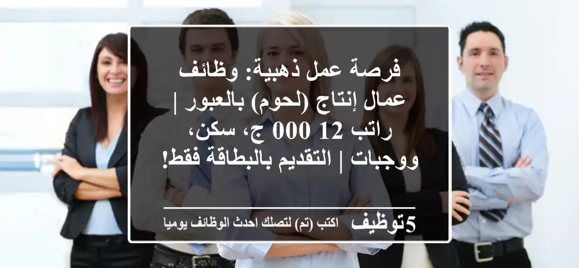 فرصة عمل ذهبية: وظائف عمال إنتاج (لحوم) بالعبور | راتب 12,000 ج، سكن، ووجبات | التقديم بالبطاقة فقط!